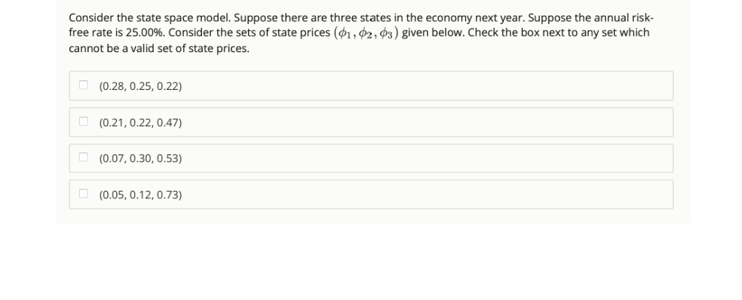 Consider the state space model. Suppose there are three states in the economy next year. Suppose the annual risk-
free rate is 25.00%. Consider the sets of state prices (01, 02, 03) given below. Check the box next to any set which
cannot be a valid set of state prices.
(0.28, 0.25, 0.22)
(0.21, 0.22, 0.47)
(0.07, 0.30, 0.53)
(0.05, 0.12, 0.73)