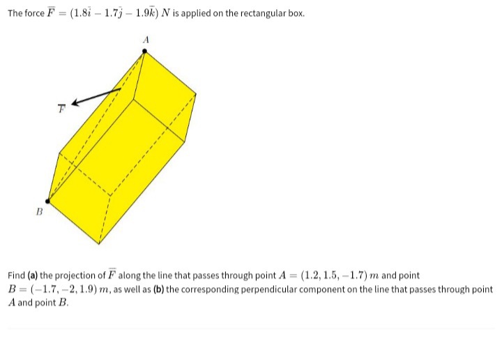 The force F = (1.8i – 1.7j – 1.9k) N is applied on the rectangular box.
A
B
Find (a) the projection of F along the line that passes through point A = (1.2, 1.5, -1.7) m and point
B = (-1.7,-2, 1.9) m, as well as (b) the corresponding perpendicular component on the line that passes through point
A and point B.
