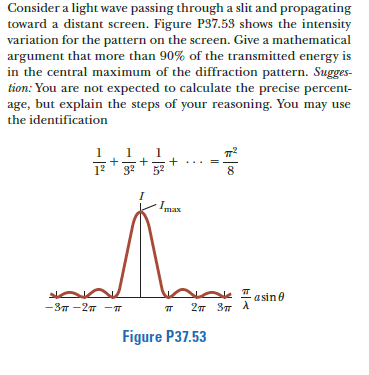 Consider a light wave passing through a slit and propagating
toward a distant screen. Figure P37.53 shows the intensity
variation for the pattern on the screen. Give a mathematical
argument that more than 90% of the transmitted energy is
in the central maximum of the diffraction pattern. Sugges-
tion: You are not expected to calculate the precise percent-
age, but explain the steps of your reasoning. You may use
the identification
1
1
8
Imax
asine
-3T -27 -T
27 37 A
Figure P37.53
||
