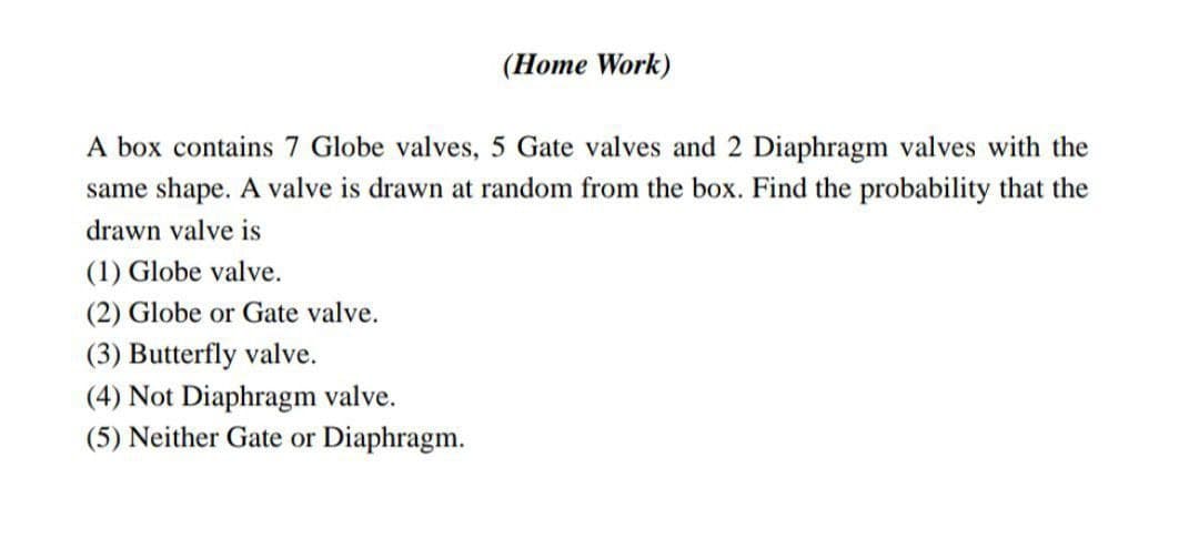 (Home Work)
A box contains 7 Globe valves, 5 Gate valves and 2 Diaphragm valves with the
same shape. A valve is drawn at random from the box. Find the probability that the
drawn valve is
(1) Globe valve.
(2) Globe or Gate valve.
(3) Butterfly valve.
(4) Not Diaphragm valve.
(5) Neither Gate or Diaphragm.
