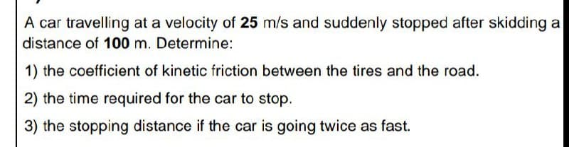 A car travelling at a velocity of 25 m/s and suddenly stopped after skidding a
distance of 100 m. Determine:
1) the coefficient of kinetic friction between the tires and the road.
2) the time required for the car to stop.
3) the stopping distance if the car is going twice as fast.
