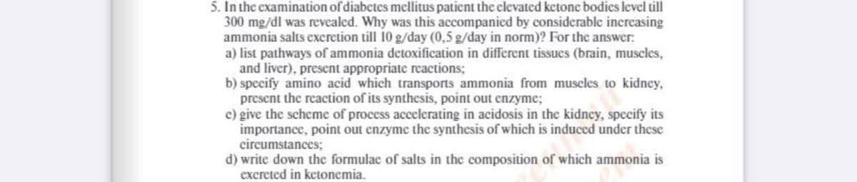 5. In the examination of diabetes mellitus patient the elevated ketone bodies level till
300 mg/dl was revealed. Why was this accompanied by considerable increasing
ammonia salts excretion till 10 g/day (0,5 g/day in norm)? For the answer:
a) list pathways of ammonia detoxification in different tissues (brain, muscles,
and liver), present appropriate reactions;
b) specify amino acid which transports ammonia from muscles to kidney,
present the reaction of its synthesis, point out enzyme;
c) give the scheme of process accelerating in acidosis in the kidney, specify its
importance, point out enzyme the synthesis of which is induced under these
circumstances;
d) write down the formulac of salts in the composition of which ammonia is
excreted in ketonemia.
