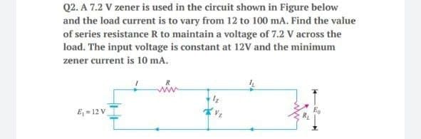Q2. A 7.2 V zener is used in the circuit shown in Figure below
and the load current is to vary from 12 to 100 mA. Find the value
of series resistance R to maintain a voltage of 7.2 V across the
load. The input voltage is constant at 12V and the minimum
zener current is 10 mA.
E = 12 V
