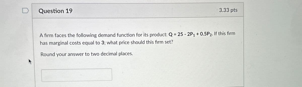 Question 19
3.33 pts
A firm faces the following demand function for its product: Q = 25 - 2P1 + 0.5P2. If this firm
has marginal costs equal to 3; what price should this firm set?
Round your answer to two decimal places.