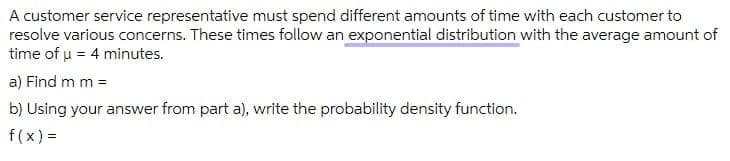 A customer service representative must spend different amounts of time with each customer to
resolve various concerns. These times follow an exponential distribution with the average amount of
time of u = 4 minutes.
a) Find m m =
b) Using your answer from part a), write the probability density function.
f(x) =