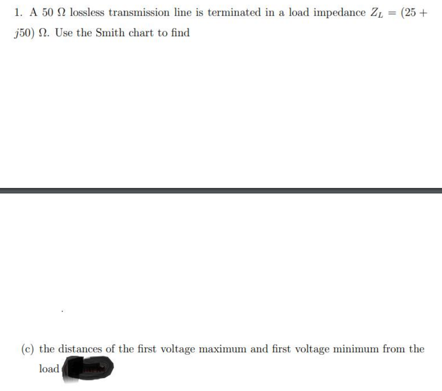 1. A 50 2 lossless transmission line is terminated in a load impedance ZL = (25 +
j50) N. Use the Smith chart to find
(c) the distances of the first voltage maximum and first voltage minimum from the
load

