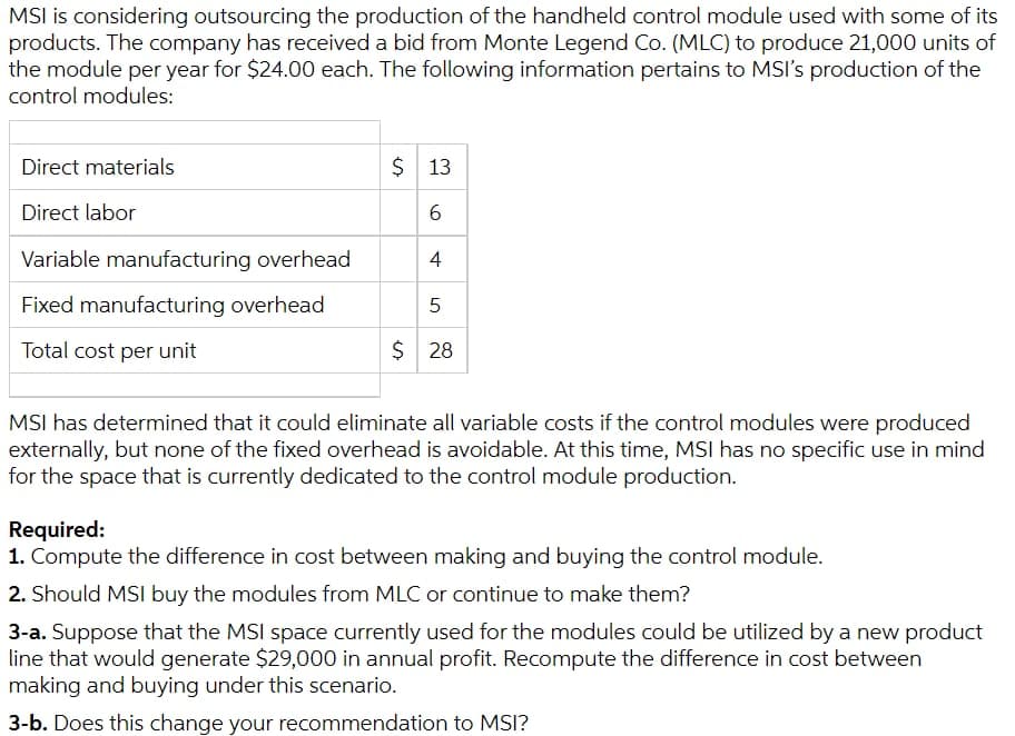 MSI is considering outsourcing the production of the handheld control module used with some of its
products. The company has received a bid from Monte Legend Co. (MLC) to produce 21,000 units of
the module per year for $24.00 each. The following information pertains to MSI's production of the
control modules:
Direct materials
$ 13
Direct labor
6.
Variable manufacturing overhead
Fixed manufacturing overhead
Total cost per unit
$ 28
MSI has determined that it could eliminate all variable costs if the control modules were produced
externally, but none of the fixed overhead is avoidable. At this time, MSI has no specific use in mind
for the space that is currently dedicated to the control module production.
Required:
1. Compute the difference in cost between making and buying the control module.
2. Should MSI buy the modules from MLC or continue to make them?
3-a. Suppose that the MSI space currently used for the modules could be utilized by a new product
line that would generate $29,000 in annual profit. Recompute the difference in cost between
making and buying under this scenario.
3-b. Does this change your recommendation to MSI?
4)
