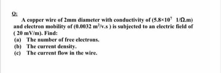 A copper wire of 2mm diameter with conductivity of (5.8x107 1/2.m)
and clectron mobility of (0.0032 m2/v.s) is subjected to an electric field of
( 20 mV/m). Find:
(a) The number of free electrons.
(b) The current density.
(c) The current flow in the wire.

