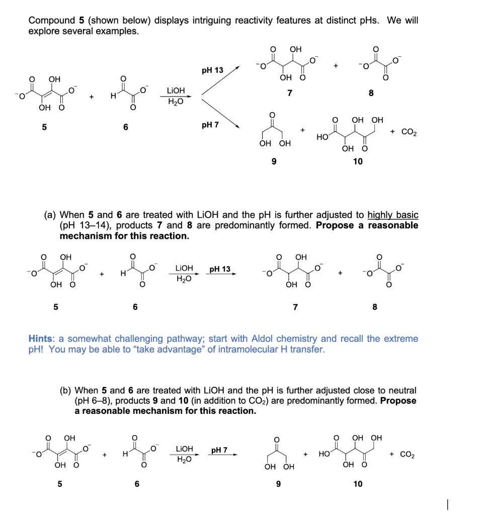 Compound 5 (shown below) displays intriguing reactivity features at distinct pHs. We will
explore several examples.
OH
O.
рH 13
OH
ОН О
LIOH
7
8
H2O
ОН О
ОН ОН
5
6
pH 7
+ CO2
HO
ОН ОН
ОН О
10
(a) When 5 and 6 are treated with LIOH and the pH is further adjusted to highly basic
(pH 13–14), products 7 and 8 are predominantly formed. Propose a reasonable
mechanism for this reaction.
OH
OH
LIOH
pH 13
O.
H2O
Он О
ОН О
7
8
Hints: a somewhat challenging pathway; start with Aldol chemistry and recall the extreme
pH! You may be able to "take advantage" of intramolecular H transfer.
(b) When 5 and 6 are treated with LIOH and the pH is further adjusted close to neutral
(pH 6-8), products 9 and 10 (in addition to CO2) are predominantly formed. Propose
a reasonable mechanism for this reaction.
OH
ОН ОН
LIOH
pH 7
HO
+ CO2
H2O
ÓH Ö
ОН ОН
ОН О
5
10
