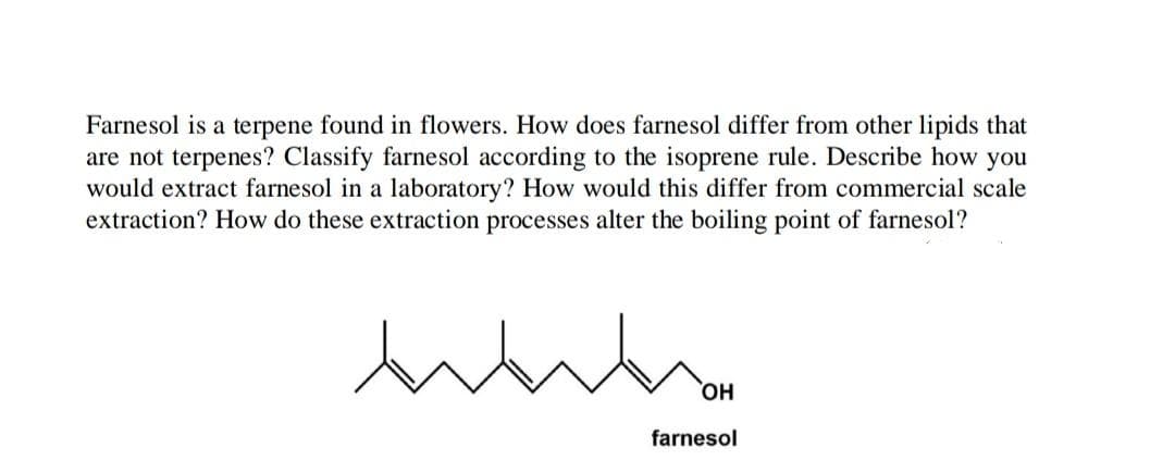 Farnesol is a terpene found in flowers. How does farnesol differ from other lipids that
are not terpenes? Classify farnesol according to the isoprene rule. Describe how you
would extract farnesol in a laboratory? How would this differ from commercial scale
extraction? How do these extraction processes alter the boiling point of farnesol?
HO,
farnesol
