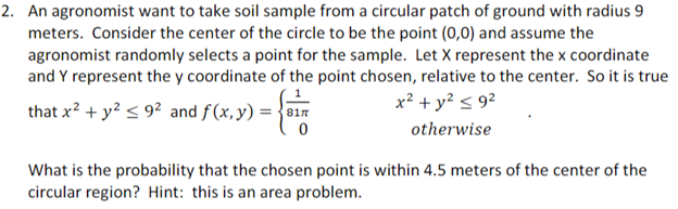 2. An agronomist want to take soil sample from a circular patch of ground with radius 9
meters. Consider the center of the circle to be the point (0,0) and assume the
agronomist randomly selects a point for the sample. Let X represent the x coordinate
and Y represent the y coordinate of the point chosen, relative to the center. So it is true
that x? + y? < 9² and f(x,y) = {01n
x? + y? < 9²
otherwise
What is the probability that the chosen point is within 4.5 meters of the center of the
circular region? Hint: this is an area problem.
