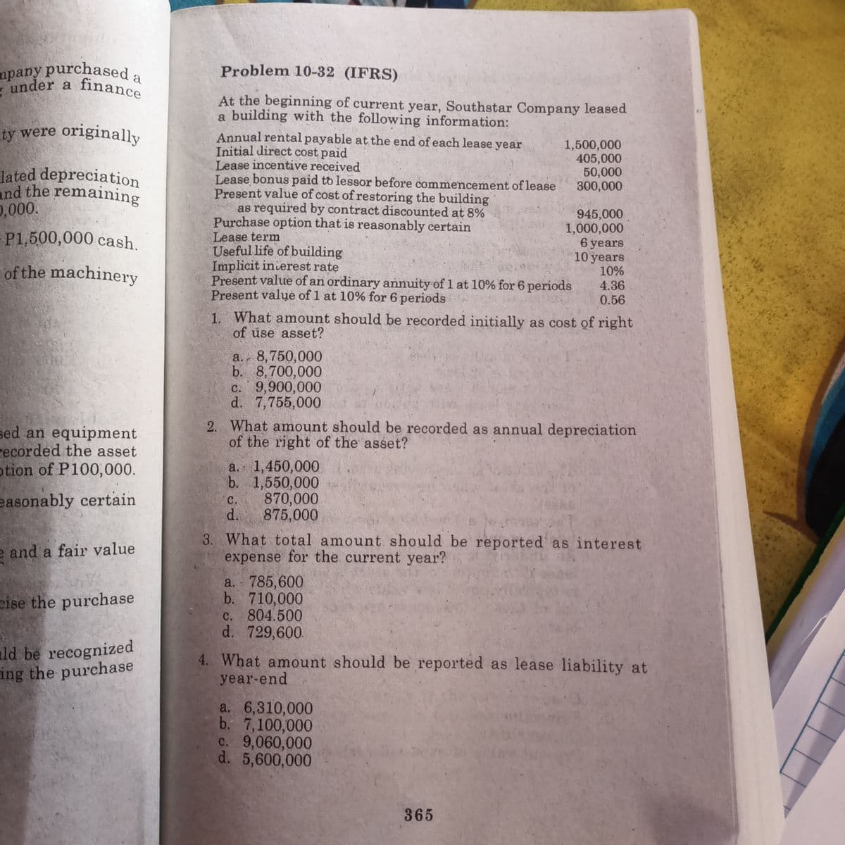 mpany purchaseda
Problem 10-32 (IFRS)
under a
finance
At the beginning of current year, Southstar Company leased
a building with the following information:
ity were originally
Annual rental payable at the end of each lease year
Initial direct cost paid
Lease incentive received
Lease bonus paid to lessor before commencement of lease
Present value of cost of restoring the building
as required by contract discounted at 8%
Purchase option that is reasonably certain
Lease term
Useful life of building
Implicit inierest rate
Present value of an ordinary annuity of 1 at 10% for 6 periods
Present value of 1 at 10% for 6 periods
1,500,000
405,000
50,000
300,000
lated depreciation
and the remaining
0,000.
-P1,500,000 cash.
945,000
1,000,000
6 years
10 years
10%
4.36
0.56
of the machinery
1. What amount should be recorded initially as cost of right
of use asset?
a. 8,750,000
b. 8,700,000
c. 9,900,000
d. 7,755,000
2. What amount should be recorded as annual depreciation
of the right of the asset?
sed an equipment
recorded the asset
otion of P100,000.
a. 1,450,000
b. 1,550,000
870,000
d.
easonably certain
C.
875,000
and a fair value
3. What total amount should be reported as interest
expense for the current year?
a. 785,600
b. 710,000
C. 804.500
d. 729,600
cise the purchase
ld be recognized
ing the purchase
4. What amount should be reported as lease liability at
year-end
a. 6,310,000
b. 7,100,000
c. 9,060,000
d. 5,600,000
365
