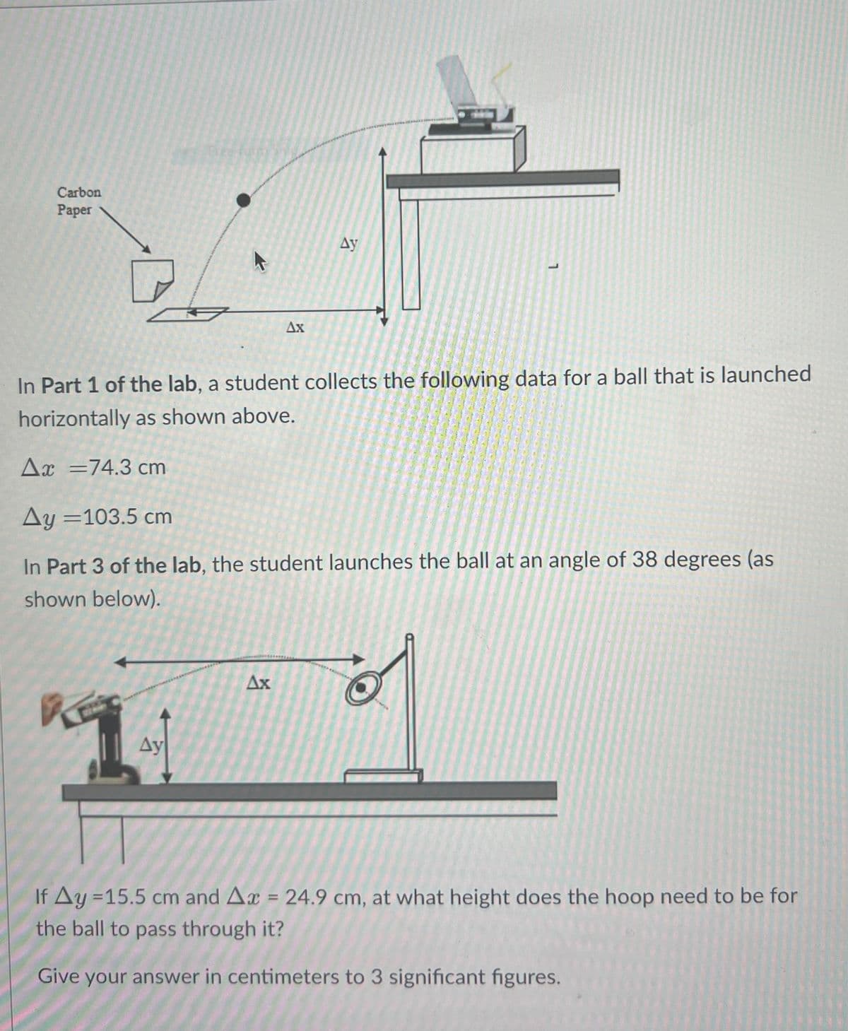Carbon
Paper
Ay
Ax
In Part 1 of the lab, a student collects the following data for a ball that is launched
horizontally as shown above.
Ax=74.3 cm
Ay=103.5 cm
In Part 3 of the lab, the student launches the ball at an angle of 38 degrees (as
shown below).
Ax
Ay
If Ay=15.5 cm and Ax = 24.9 cm, at what height does the hoop need to be for
the ball to pass through it?
Give your answer in centimeters to 3 significant figures.