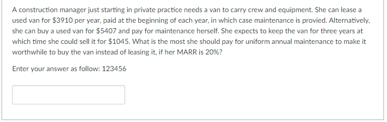 A construction manager just starting in private practice needs a van to carry crew and equipment. She can lease a
used van for $3910 per year, paid at the beginning of each year, in which case maintenance is provied. Alternatively,
she can buy a used van for $5407 and pay for maintenance herself. She expects to keep the van for three years at
which time she could sell it for $1045. What is the most she should pay for uniform annual maintenance to make it
worthwhile to buy the van instead of leasing it, if her MARR is 20%?
Enter your answer as follow: 123456