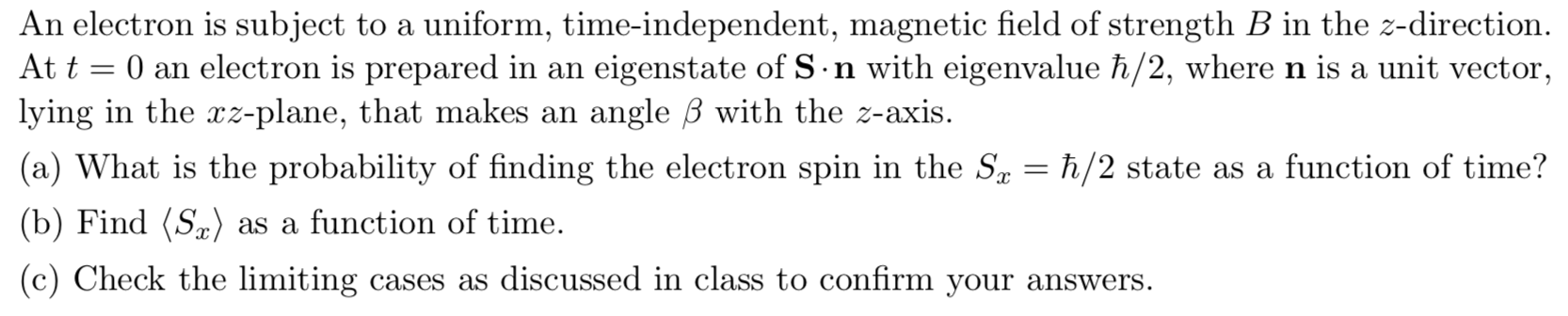 An electron is subject to a uniform, time-independent, magnetic field of strength B in the z-direction
At t 0 an electron is prepared in an
lying in the rz-plane, that makes an
eigenstate of S n with eigenvalue h/2, wheren is a unit vector
angle B with the z-axis.
(a) What is the probability of finding the electron spin in the Sa = h/2 state as a function of time?
(b) Find (Sa)
as a function of time
(c) Check the limiting
cases as discussed in class to confirm your answers.

