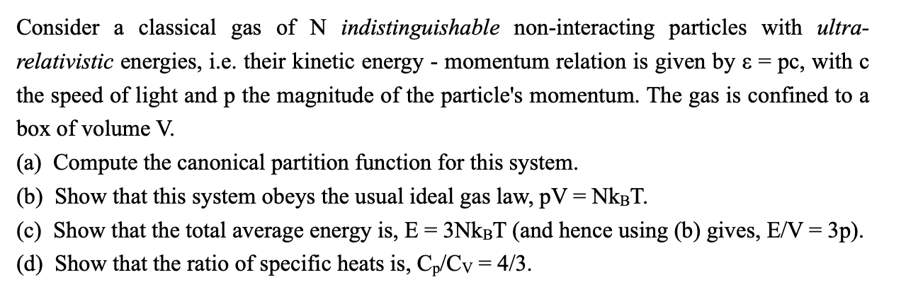 Consider a classical gas of N indistinguishable non-interacting particles with ultra-
relativistic energies, i.e. their kinetic energy - momentum relation is given by ɛ =
pc, with c
the speed of light and p the magnitude of the particle's momentum. The gas is confined to a
box of volume V.
(a) Compute the canonical partition function for this system.
(b) Show that this system obeys the usual ideal gas law, pV = NkBT.
(c) Show that the total average energy is, E = 3NKBT (and hence using (b) gives, E/V = 3p).
(d) Show that the ratio of specific heats is, C,/Cv = 4/3.
%3|
