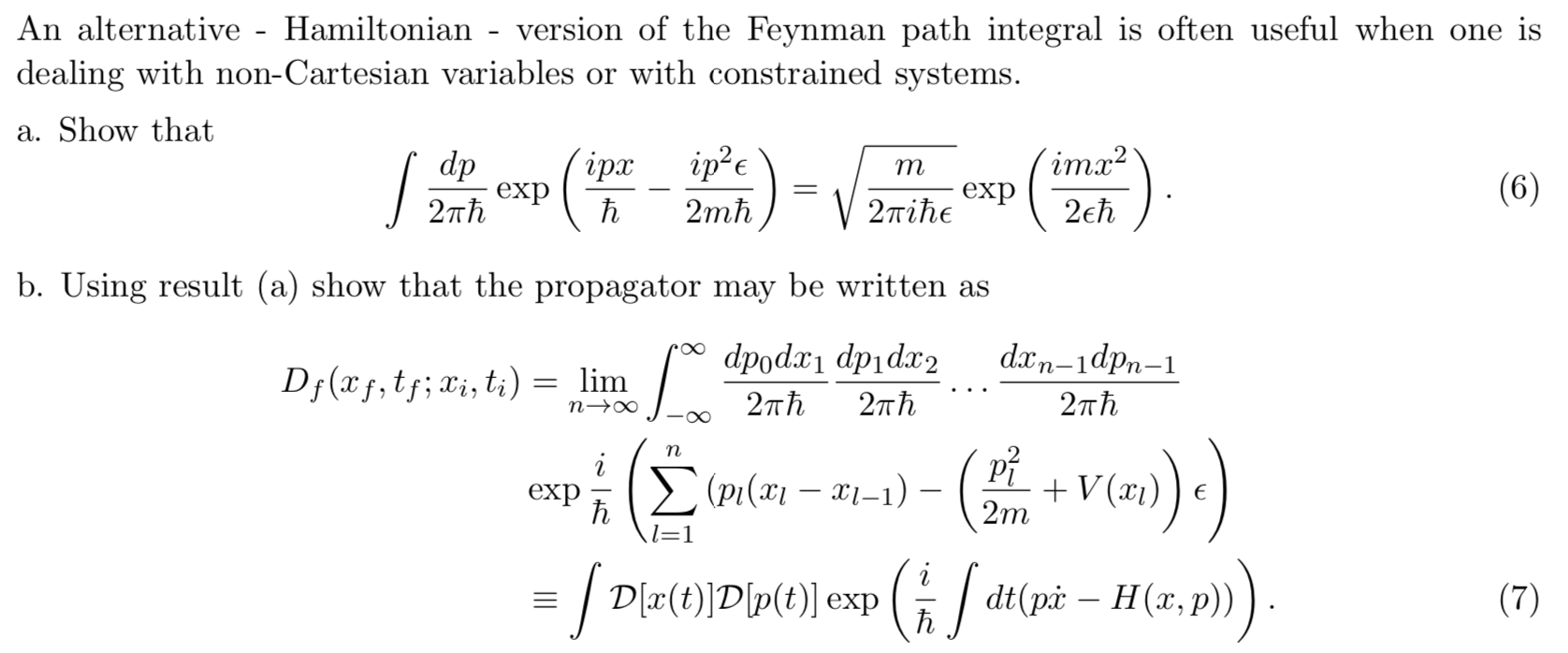 An alternative - Hamiltonian
version of the Feynman path integral is often useful when one is
dealing with non-Cartesian variables or with constrained systems
a. Show that
imx2
dp
exp
2пh
iрх
S
m
(6)
exp
27Tihe
2eh
2mh
b. Using result (a) show that the propagator may be written as
dx n-1dpn-1
dpod dpidax2
Dj (xf,t;Xi, ti)
= lim
n o
27Th
2тћ
2πh
(PI( -
V(x)E
2m
exp
h
l=1
dtpHa,p)
ED(t)Dp(t)] exp
(7)
h
