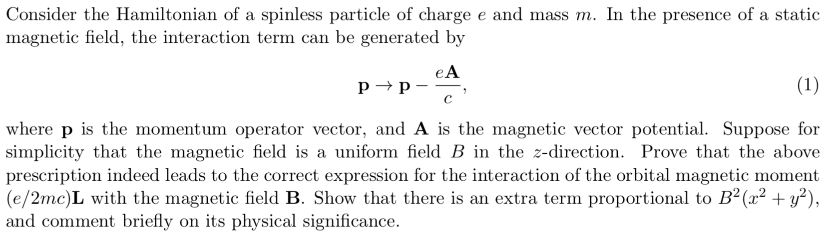 Consider the Hamiltonian of a spinless particle of charge e and mass m. In the presence of a static
magnetic field, the interaction term can be generated by
eA
(1)
рр
с
where
is the momentum operator vector, and A is the magnetic vector potential. Suppose for
р
simplicity that the magnetic field is a uniform field B in the z-direction. Prove that the above
prescription indeed leads to the correct expression for the interaction of the orbital magnetic moment
(e/2mc)L with the magnetic field B. Show that there is an extra term proportional to B2(x 2)
and comment briefly on its physical significance

