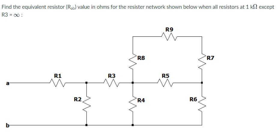 Find the equivalent resistor (Rab) value in ohms for the resister network shown below when all resistors at 1 k except
R3 = 00:
10
b
R1
R2
R3
R8
R4
R9
R5
R6
R7