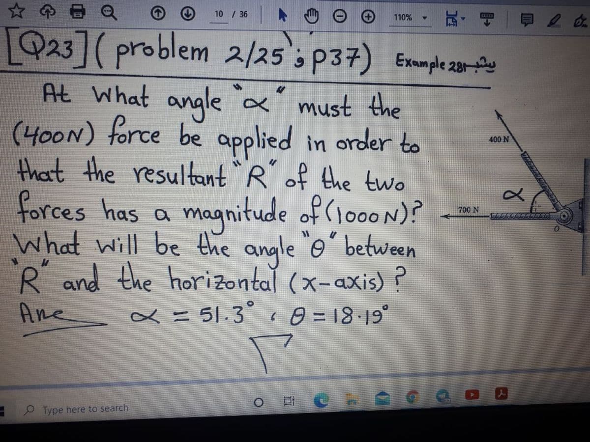 10 / 36
110%
LQ23]( problem 지25's p37) Exepe20-원
At What angle &' must the
(400N) force be applied in order to
that the resultant `R of the two
400 N
forces has a of (1000 N)?
magnitude
What will be the angle o between
700 N
R and the horizontal (x-axis) ?
Ane ∞ = 51.3° 0 = 18 19°
P Type here to search
