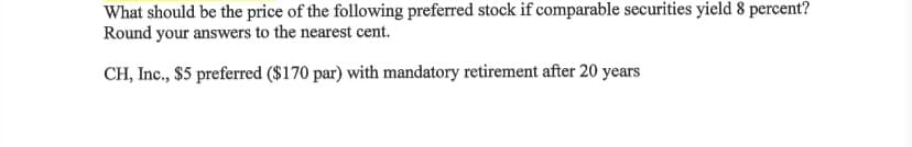 What should be the price of the following preferred stock if comparable securities yield 8 percent?
Round your answers to the nearest cent.
CH, Inc., $5 preferred ($170 par) with mandatory retirement after 20 years

