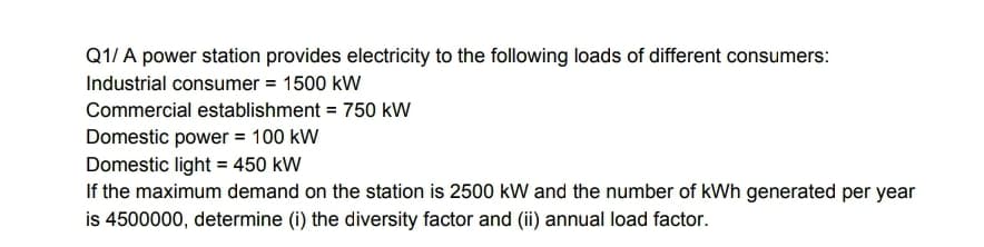 Q1/ A power station provides electricity to the following loads of different consumers:
Industrial consumer = 1500 kW
Commercial establishment = 750 kW
Domestic power = 100 kW
Domestic light = 450 kW
If the maximum demand on the station is 2500 kW and the number of kWh generated per year
is 4500000, determine (i) the diversity factor and (ii) annual load factor.
