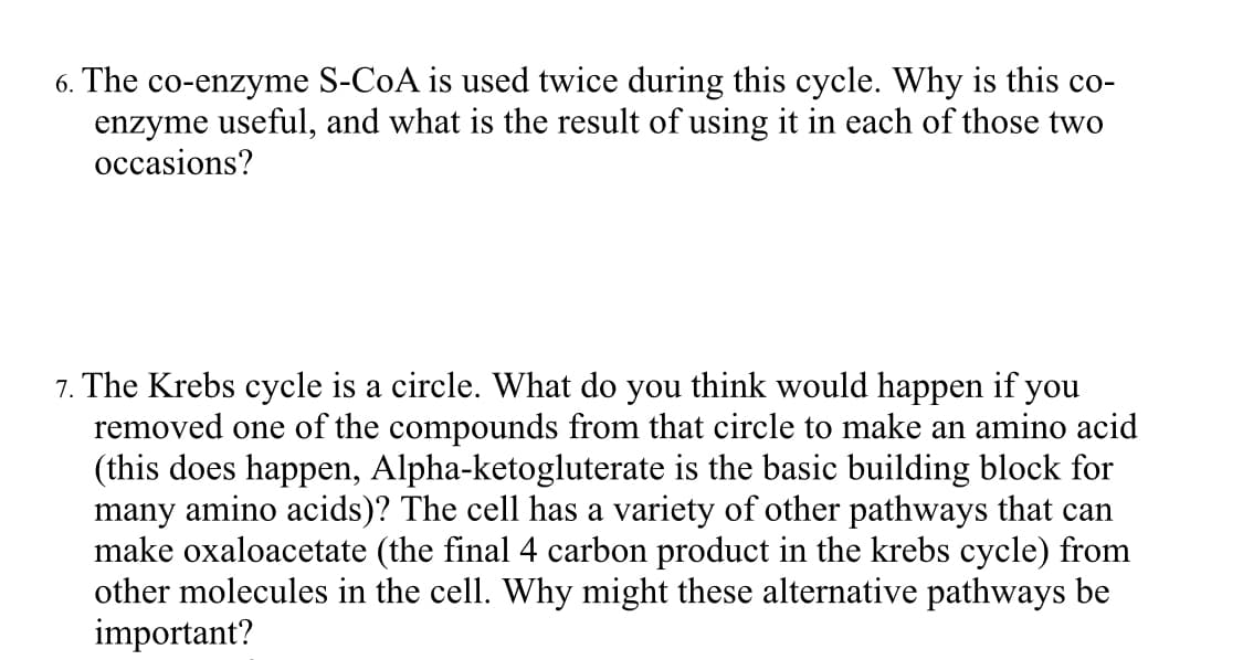 6. The co-enzyme S-CoA is used twice during this cycle. Why is this co-
enzyme useful, and what is the result of using it in each of those two
occasions?
7. The Krebs cycle is a circle. What do you think would happen if you
removed one of the compounds from that circle to make an amino acid
(this does happen, Alpha-ketogluterate is the basic building block for
many amino acids)? The cell has a variety of other pathways that can
make oxaloacetate (the final 4 carbon product in the krebs cycle) from
other molecules in the cell. Why might these alternative pathways be
important?

