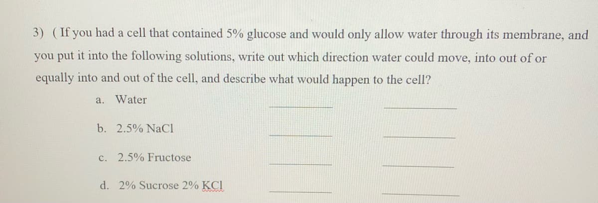 3) (If you had a cell that contained 5% glucose and would only allow water through its membrane, and
you put it into the following solutions, write out which direction water could move, into out of or
equally into and out of the cell, and describe what would happen to the cell?
a. Water
b. 2.5% NaCl
c. 2.5% Fructose
d. 2% Sucrose 2% KCl
