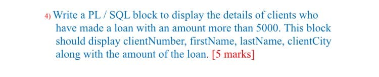 4) Write a PL / SQL block to display the details of clients who
have made a loan with an amount more than 5000. This block
should display clientNumber, firstName, lastName, clientCity
along with the amount of the loan. [5 marks]
