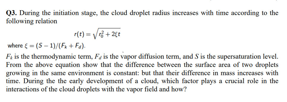 Q3. During the initiation stage, the cloud droplet radius increases with time according to the
following relation
r(t) = √√² + 25t
where = (S-1)/(Fk+ Fd).
Fk is the thermodynamic term, Fa is the vapor diffusion term, and S is the supersaturation level.
From the above equation show that the difference between the surface area of two droplets
growing in the same environment is constant: but that their difference in mass increases with
time. During the the early development of a cloud, which factor plays a crucial role in the
interactions of the cloud droplets with the vapor field and how?
