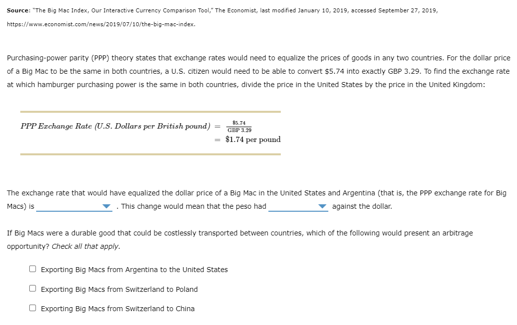 Source: "The Big Mac Index, Our Interactive Currency Comparison Tool," The Economist, last modified January 10, 2019, accessed September 27, 2019,
https://www.economist.com/news/2019/07/10/the-big-mac-index.
Purchasing-power parity (PPP) theory states that exchange rates would need to equalize the prices of goods in any two countries. For the dollar price
of a Big Mac to be the same in both countries, a U.S. citizen would need to be able to convert $5.74 into exactly GBP 3.29. To find the exchange rate
at which hamburger purchasing power is the same in both countries, divide the price in the United States by the price in the United Kingdom:
PPP Exchange Rate (U.S. Dollars per British pound)
$5.74
GBP 3,29
= $1.74 per pound
=
The exchange rate that would have equalized the dollar price of a Big Mac in the United States and Argentina (that is, the PPP exchange rate for Big
Macs) is
. This change would mean that the peso had
against the dollar.
If Big Macs were a durable good that could be costlessly transported between countries, which of the following would present an arbitrage
opportunity? Check all that apply.
Exporting Big Macs from Argentina to the United States
☐ Exporting Big Macs from Switzerland to Poland
Exporting Big Macs from Switzerland to China