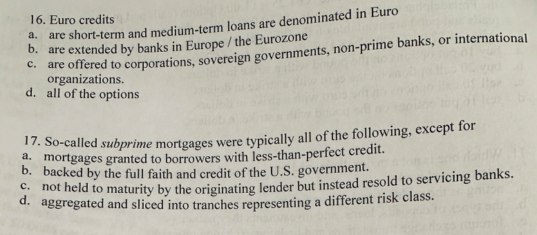 16. Euro credits
a.
are short-term and medium-term loans are denominated in Euro
b. are extended by banks in Europe / the Eurozone
C.
are offered to corporations, sovereign governments, non-prime banks, or international
organizations.
d. all of the options
17. So-called subprime mortgages were typically all of the following, except for
a. mortgages granted to borrowers with less-than-perfect credit.
b. backed by the full faith and credit of the U.S. government.
C.
not held to maturity by the originating lender but instead resold to servicing banks.
d. aggregated and sliced into tranches representing a different risk class.