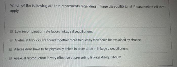 Which of the following are true statements regarding linkage disequilibrium? Please select all that
apply.
Low recombination rate favors linkage disequilibrium.
Alleles at two loci are found together more frequently than could be explained by chance.
Alleles don't have to be physically linked in order to be in linkage disequilibrium.
DAsexual reproduction is very effective at preventing linkage disequilibrium.
