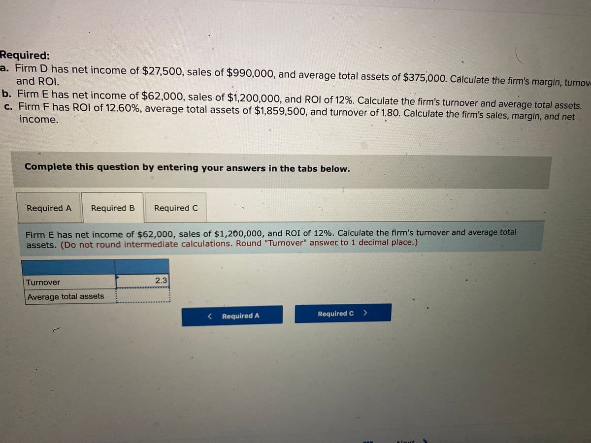 Required:
a. Firm D has net income of $27,500, sales of $990,000, and average total assets of $375,000. Cálculate the firm's margin, turnove
and ROI.
b. Firm E has net income of $62,000, sales of $1,200,000, and ROI of 12%. Calculate the firm's turnover and average total assets.
c. Firm F has ROI of 12.60%, average total assets of $1,859,500, and turnover of 1.80. Calculate the firm's sales, margin, and net
income.
Complete this question by entering your answers in the tabs below.
Required A
Required B
Required C
Firm E has net income of $62,000, sales of $1,200,000, and ROI of 12%. Calculate the firm's turnover and average total
assets. (Do not round intermediate calculations. Round "Turnover" answer, to 1 decimal place.)
Turnover
2.3
Average total assets
Required A
Required C >
Noxt
