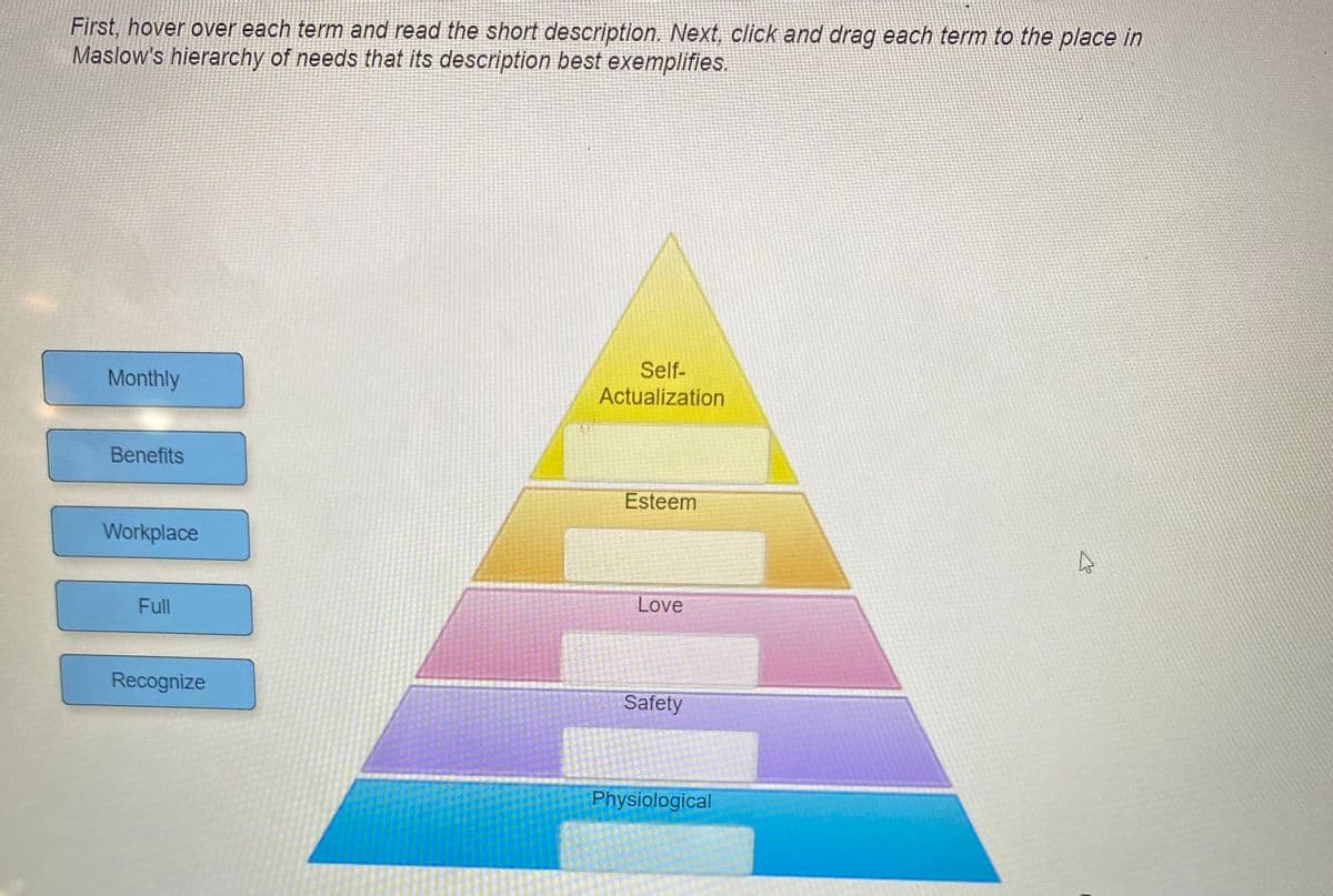 First, hover over each term and read the short description. Next, click and drag each term to the place in
Maslow's hierarchy of needs that its description best exemplifies.
Self-
Actualization
Monthly
Benefits
Esteem
Workplace
Full
Love
Recognize
Safety
Physiological
