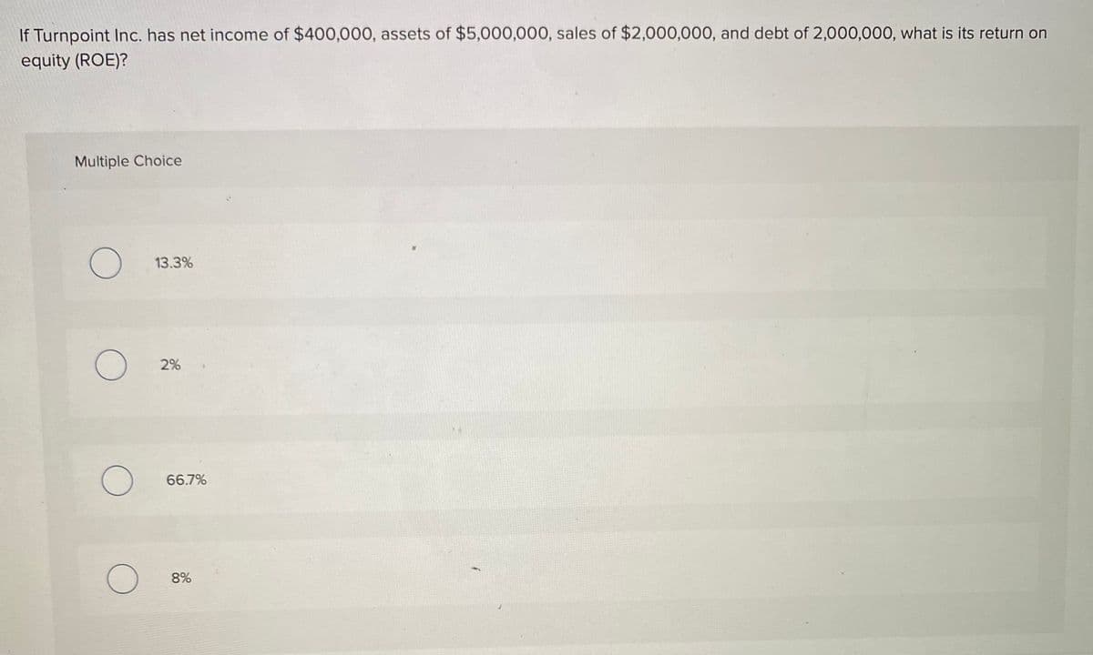 If Turnpoint Inc. has net income of $400,000, assets of $5,000,000, sales of $2,000,000, and debt of 2,000,000, what is its return on
equity (ROE)?
Multiple Choice
13.3%
2%
66.7%
8%
