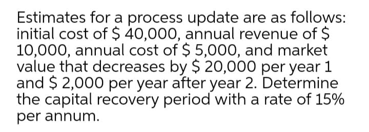 Estimates for a process update are as follows:
initial cost of $ 40,000, annual revenue of $
10,000, annual cost of $ 5,000, and market
value that decreases by $ 20,000 per year 1
and $ 2,000 per year after year 2. Determine
the capital recovery period with a rate of 15%
per annum.

