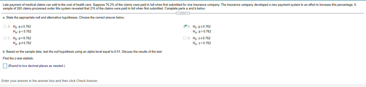 Late payment of medical claims can add to the cost of health care. Suppose 76.2% of the claims were paid in full when first submitted for one insurance company. The insurance company developed a new payment system in an effort to increase this percentage. A
sample of 260 claims processed under this system revealed that 215 of the claims were paid in full when first submitted. Complete parts a and b below.
a. State the appropriate null and alternative hypotheses. Choose the correct answer below.
Св. Но: рs0.762
HA: p>0.762
О А. Но: р20.762
HA: p< 0.762
O D. Ho: zs0.762
O C. Ho: p= 0.762
HA: p+0.762
HA:z>0.762
b. Based on the sample data, test the null hypothesis using an alpha level equal to 0.01. Discuss the results of the test.
Find the z-test statistic.
(Round to two decimal places as needed.)
Enter your answer in the answer box and then click Check Answer.
