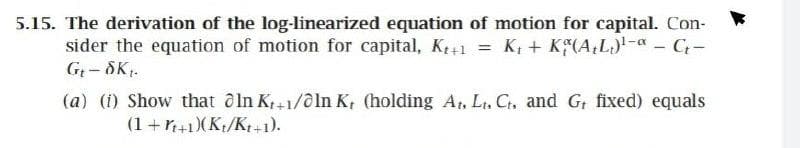 5.15. The derivation of the log-linearized equation of motion for capital. Con-
sider the equation of motion for capital, K+1 = K; + K(A;L)- - C-
G- SK.
(a) (i) Show that ô In K,+1/0ln K, (holding At, Lt, C, and G, fixed) equals
(1 +r+1)(Kt/Kt+1).
