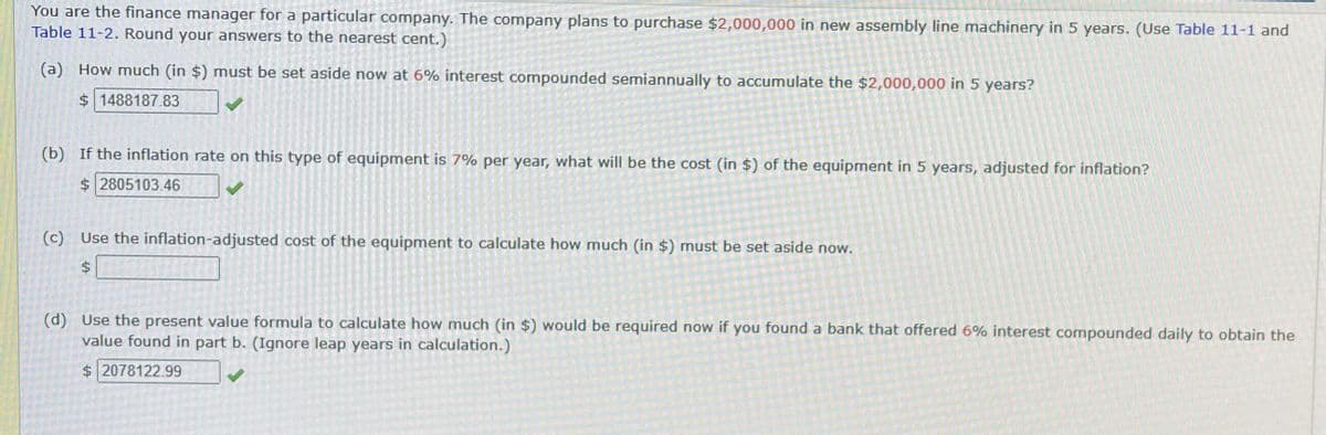 You are the finance manager for a particular company. The company plans to purchase $2,000,000 in new assembly line machinery in 5 years. (Use Table 11-1 and
Table 11-2. Round your answers to the nearest cent.)
(a) How much (in $) must be set aside now at 6% interest compounded semiannually to accumulate the $2,000,000 in 5 years?
$ 1488187.83
(b) If the inflation rate on this type of equipment is 7% per year, what will be the cost (in $) of the equipment in 5 years, adjusted for inflation?
$ 2805103.46
(c) Use the inflation-adjusted cost of the equipment to calculate how much (in $) must be set aside now.
$
(d) Use the present value formula to calculate how much (in $) would be required now if you found a bank that offered 6% interest compounded daily to obtain the
value found in part b. (Ignore leap years in calculation.)
$ 2078122.99