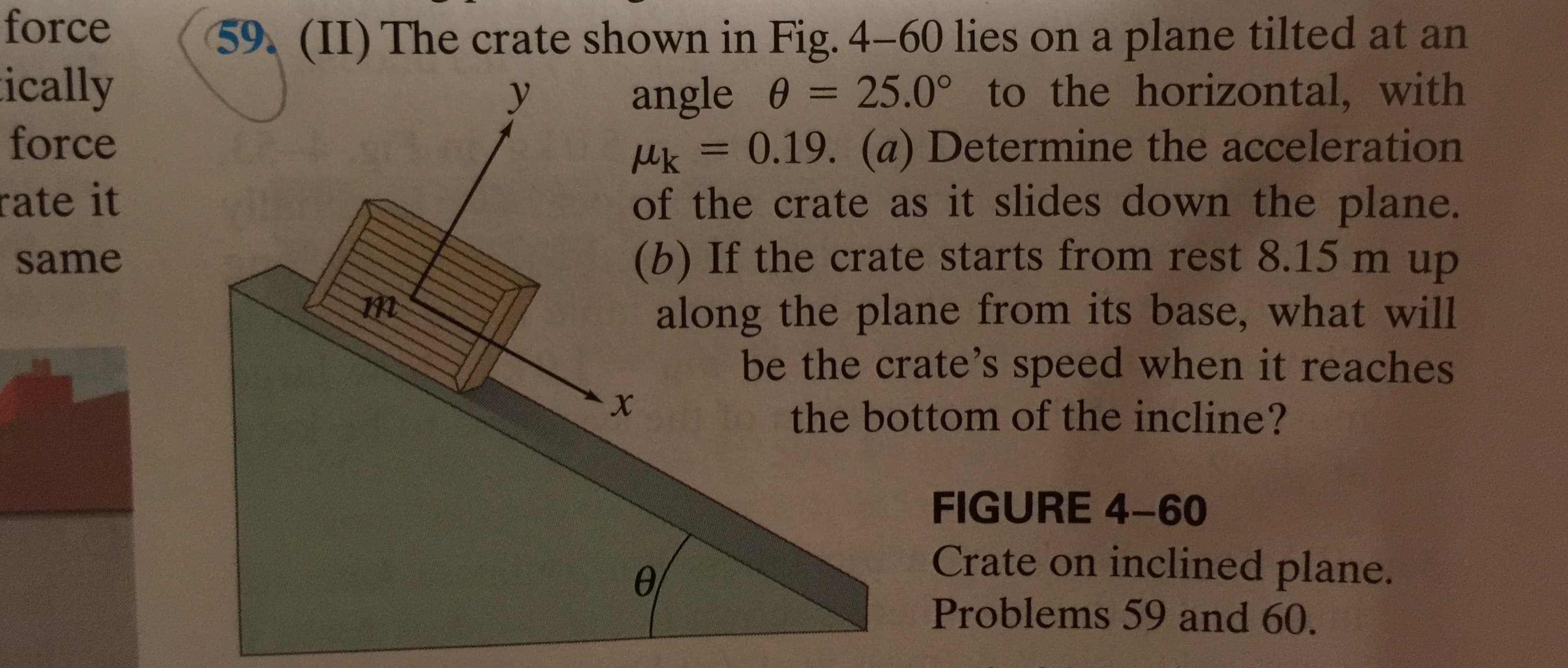 force
(59
ically
(II) The crate shown in Fig. 4-60 lies on a plane tilted at an
angle 0 25.0° to the horizontal, with
uk0.19. (a) Determine the acceleration
of the crate as it slides down the plane.
(b) If the crate starts from rest 8.15 m up
along the plane from its base, what will
be the crate's speed when it reaches
the bottom of the incline?
y
force
rate it
same
X
FIGURE 4-60
Crate on inclined plane.
Problems 59 and 60.
