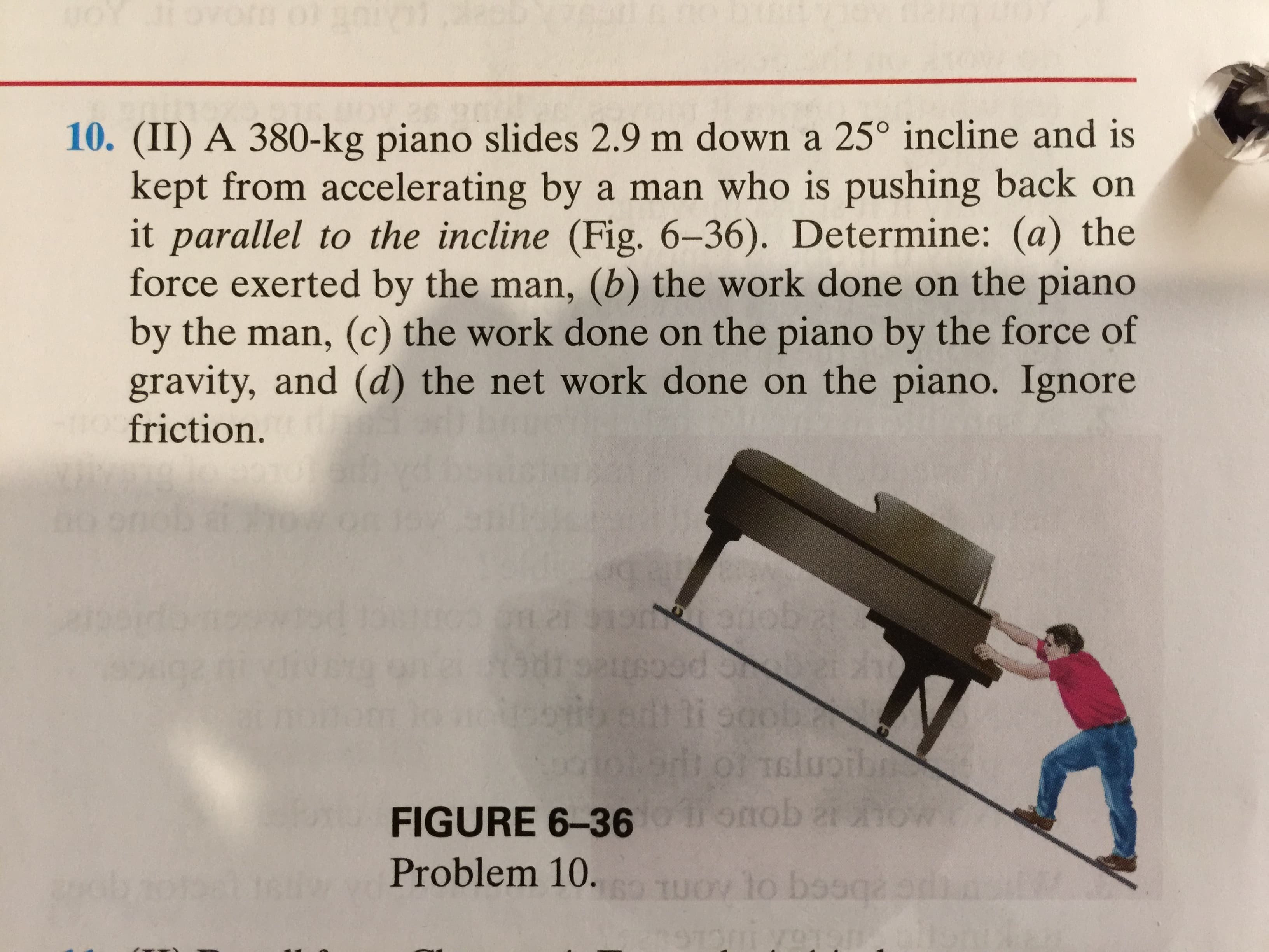 oY JEOVOrm0
10. (II) A 380-kg piano slides 2.9 m down a 25° incline and is
kept from accelerating by a man who is pushing back on
it parallel to the incline (Fig. 6-36). Determine: (a) the
force exerted by the man, (b) the work done on the piano
by the man, (c) the work done on the piano by the force of
gravity, and (d) the net work done on the piano. Ignore
friction.
atiob
0d ongi
5006
luc
omob
an
FIGURE 6-36
Problem 10.
UO to bssqa
23
TG HOA

