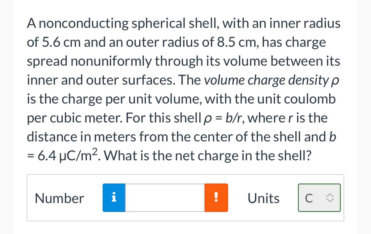 A nonconducting spherical shell, with an inner radius
of 5.6 cm and an outer radius of 8.5 cm, has charge
spread nonuniformly through its volume between its
inner and outer surfaces. The volume charge density p
is the charge per unit volume, with the unit coulomb
per cubic meter. For this shell p = b/r, where r is the
distance in meters from the center of the shell and b
= 6.4 µC/m². What is the net charge in the shell?
Number
i
!
Units с