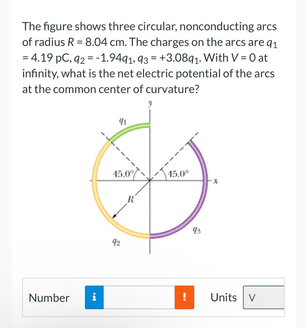 The figure shows three circular, nonconducting arcs
of radius R = 8.04 cm. The charges on the arcs are q1
= 4.19 pC, 92 = -1.9491, 93 +3.0891. With V = 0 at
infinity, what is the net electric potential of the arcs
at the common center of curvature?
=
Number
i
45.0°
R
45.0⁰
!
93
X
Units V