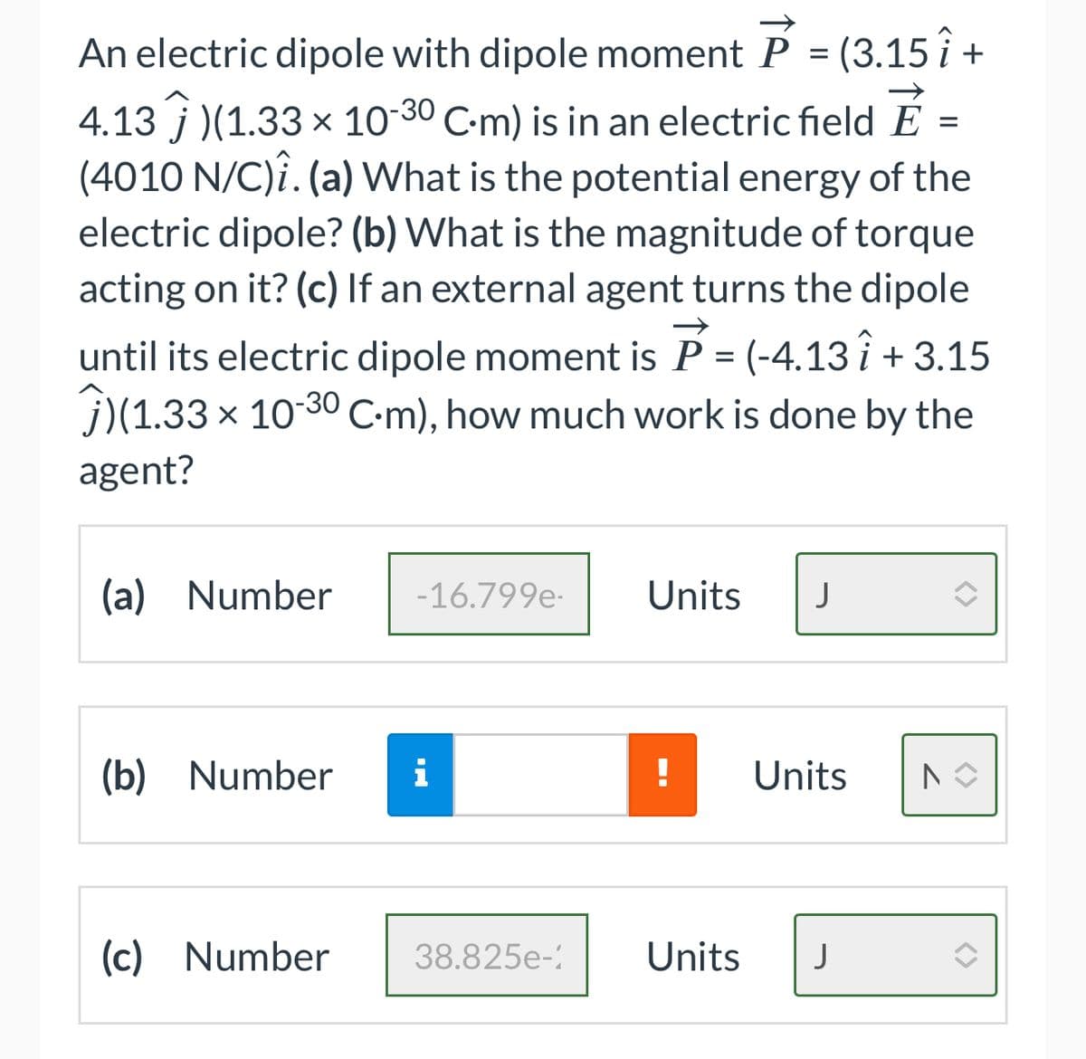 An electric dipole with dipole moment P = (3.15 î +
4.13)(1.33 × 10-30 C-m) is in an electric field É =
(4010 N/C)î. (a) What is the potential energy of the
electric dipole? (b) What is the magnitude of torque
acting on it? (c) If an external agent turns the dipole
until its electric dipole moment is P = (-4.13 î+ 3.15
(1.33 x 10-30 C.m), how much work is done by the
agent?
(a) Number
-16.799e-
(b) Number i
(c) Number
38.825e-
Units J
Units
Units J
7
<>