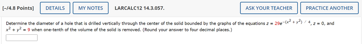 [-/4.8 Points]
DETAILS
MY NOTES
LARCALC12 14.3.057.
x²+
= 9 when one-tenth of the volume of the solid is removed. (Round your answer to four decimal places.)
Determine the diameter of a hole that is drilled vertically through the center of the solid bounded by the graphs of the equations z=29e-(x² + y²) / 4,
+ y²
ASK YOUR TEACHER
PRACTICE ANOTHER
z = 0, and