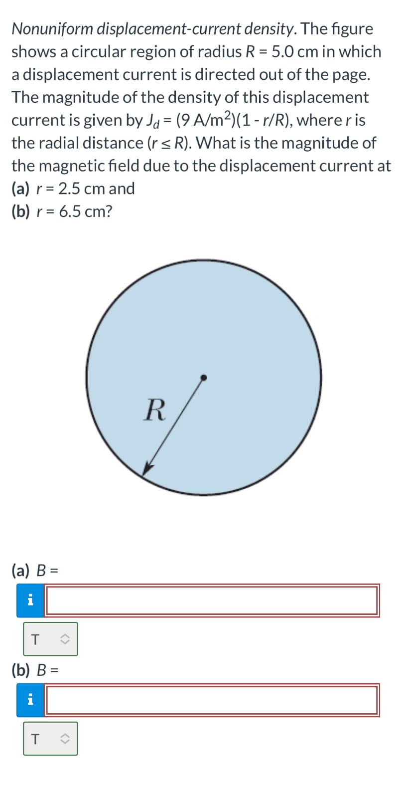 Nonuniform displacement-current density. The figure
shows a circular region of radius R = 5.0 cm in which
a displacement current is directed out of the page.
The magnitude of the density of this displacement
current is given by Jd = (9 A/m²)(1 - r/R), where r is
the radial distance (r ≤ R). What is the magnitude of
the magnetic field due to the displacement current at
(a) r = 2.5 cm and
(b) r =
= 6.5 cm?
(a) B =
i
(b) B=
T
R