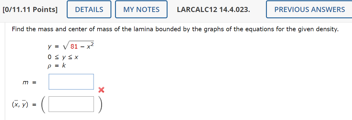 [0/11.11 Points]
DETAILS
MY NOTES
LARCALC12 14.4.023.
PREVIOUS ANSWERS
Find the mass and center of mass of the lamina bounded by the graphs of the equations for the given density.
y = √ 81 - - x²
m
(x, y)
=
0 ≤ y ≤ x
p = k