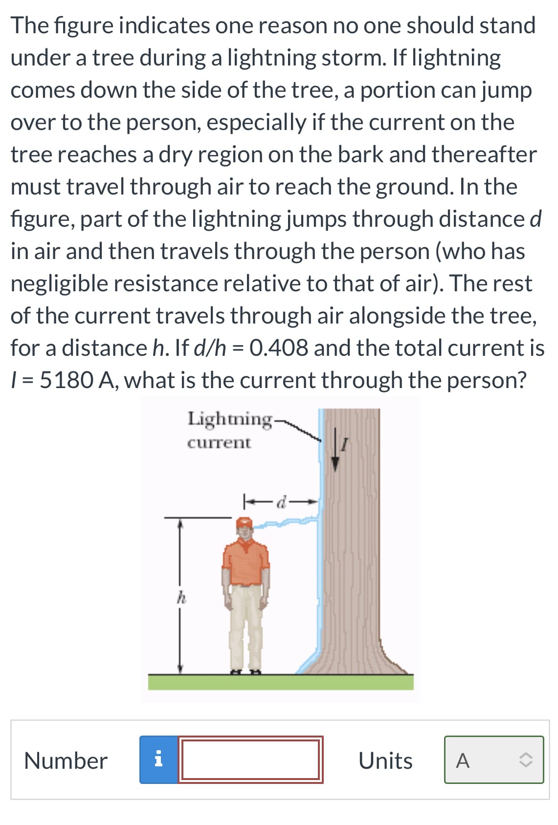 The figure indicates one reason no one should stand
under a tree during a lightning storm. If lightning
comes down the side of the tree, a portion can jump
over to the person, especially if the current on the
tree reaches a dry region on the bark and thereafter
must travel through air to reach the ground. In the
figure, part of the lightning jumps through distance d
in air and then travels through the person (who has
negligible resistance relative to that of air). The rest
of the current travels through air alongside the tree,
for a distance h. If d/h = 0.408 and the total current is
| = 5180 A, what is the current through the person?
Number i
Lightning-
current
h
d
Units A
<>