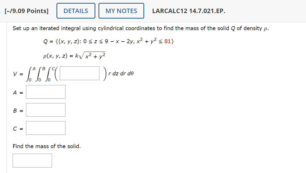 [-19.09 Points]
DETAILS
MY NOTES
LARCALC12 14.7.021.EP.
Set up an iterated integral using cylindrical coordinates to find the mass of the solid Q of density p.
V =
A B
Q = {(x, y, z): 0 ≤ Z ≤ 9 - x - 2y, x² + y² ≤ 81}
p(x, y, z) = k√√x² + y²
b² b³ b C
r dz dr de
A =
B =
C =
Find the mass of the solid.